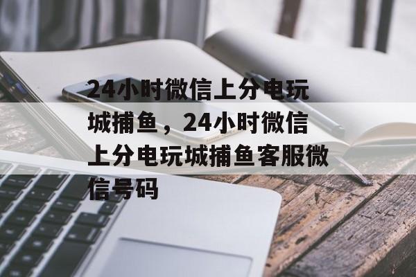 24小时微信上分电玩城捕鱼，24小时微信上分电玩城捕鱼客服微信号码