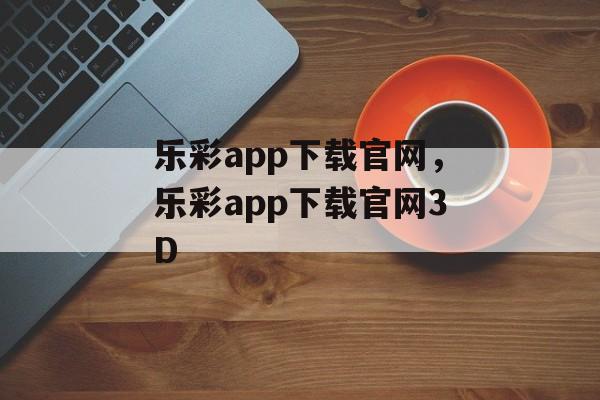 乐彩app下载官网，乐彩app下载官网3D