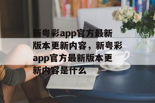 新粤彩app官方最新版本更新内容，新粤彩app官方最新版本更新内容是什么