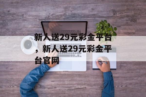 新人送29元彩金平台，新人送29元彩金平台官网