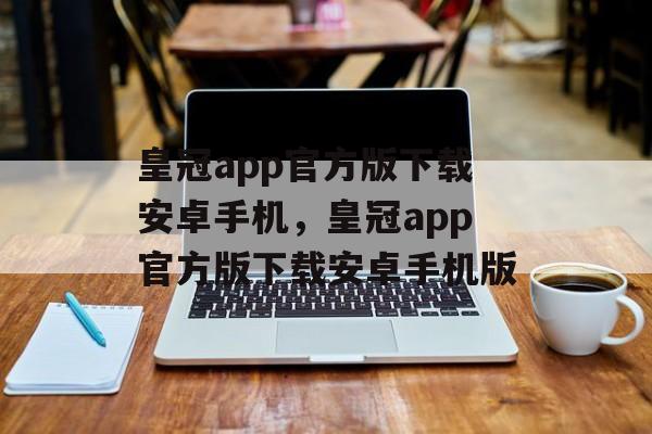 皇冠app官方版下载安卓手机，皇冠app官方版下载安卓手机版